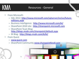 Resources - General

• From Microsoft:
   – SQL 2012: http://www.microsoft.com/sqlserver/en/us/future-
     editions.aspx
   – Business Intelligence: http://www.microsoft.com/bi/
   – SharePoint 2010 site: http://sharepoint.microsoft.com
   – SharePoint Team Blog:
     http://blogs.msdn.com/sharepoint/default.aspx
   – BI Blog: http://blogs.msdn.com/b/bi/
• From Quest
   – www.quest.com
   – SharePoint Community www.sharepointforall.com




              Copyright 2011 © Knowledge Management Associates, LLC. All rights reserved.
 