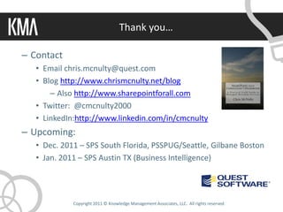 Thank you…

– Contact
   • Email chris.mcnulty@quest.com
   • Blog http://www.chrismcnulty.net/blog
       – Also http://www.sharepointforall.com
   • Twitter: @cmcnulty2000
   • LinkedIn:http://www.linkedin.com/in/cmcnulty
– Upcoming:
   • Dec. 2011 – SPS South Florida, PSSPUG/Seattle, Gilbane Boston
   • Jan. 2011 – SPS Austin TX (Business Intelligence)




             Copyright 2011 © Knowledge Management Associates, LLC. All rights reserved.
 