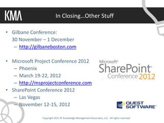 In Closing…Other Stuff

• Gilbane Conference:
  30 November – 1 December
   – http://gilbaneboston.com

• Microsoft Project Conference 2012
   – Phoenix
   – March 19-22, 2012
   – http://msprojectconference.com
• SharePoint Conference 2012
   – Las Vegas
   – November 12-15, 2012

               Copyright 2011 © Knowledge Management Associates, LLC. All rights reserved.
 
