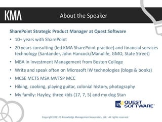 About the Speaker

SharePoint Strategic Product Manager at Quest Software
• 10+ years with SharePoint
• 20 years consulting (led KMA SharePoint practice) and financial services
  technology (Santander, John Hancock/Manulife, GMO, State Street)
• MBA in Investment Management from Boston College
• Write and speak often on Microsoft IW technologies (blogs & books)
• MCSE MCTS MSA MVTSP MCC
• Hiking, cooking, playing guitar, colonial history, photography
• My family: Hayley, three kids (17, 7, 5) and my dog Stan



                Copyright 2011 © Knowledge Management Associates, LLC. All rights reserved.
 