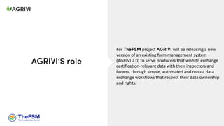 For TheFSM project AGRIVI will be releasing a new
version of an existing farm management system
(AGRIVI 2.0) to serve producers that wish to exchange
certification-relevant data with their inspectors and
buyers, through simple, automated and robust data
exchange workflows that respect their data ownership
and rights.
AGRIVI’S role
 