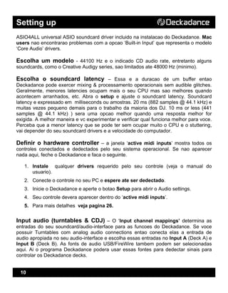 Setting up
10
ASIO4ALL universal ASIO soundcard driver incluido na instalacao do Deckadance. Mac
users nao encontrarao problemas com a opcao ‘Built-in Input’ que representa o modelo
‘Core Audio’ drivers.
Escolha um modelo - 44100 Hz e o indicado CD audio rate, entretanto alguns
soundcards, como o Creative Audigy series, sao limitados ate 48000 Hz (minimo).
Escolha o soundcard latency – Essa e a duracao de um buffer entao
Deckadance pode exercer mixing & processamento operacionais sem audible glitches.
Geralmente, menores latencies ocupam mais o seu CPU mas sao melhores quando
acontecem arranhados, etc. Abra o setup e ajuste o soundcard latency. Soundcard
latency e expressado em milliseconds ou amostras. 20 ms (882 samples @ 44.1 kHz) e
muitas vezes pequeno demais para o trabalho da maioria dos DJ. 10 ms or less (441
samples @ 44.1 kHz) ) sera uma opcao melhor quando uma resposta melhor for
exigida. A melhor maneira e vc experimentar e verificar qual funciona melhor para voce.
Perceba que a menor latency que se pode ter sem ocupar muito o CPU e o stuttering,
vai depender do seu soundcard drivers e a velocidade do computador.
Definir o hardware controller – a janela ‘active midi inputs’ mostra todos os
controles conectados e dedectados pelo seu sistema operacional. Se nao aparecer
nada aqui, feche o Deckadance e faca o seguinte.
1. Instale qualquer drivers requerido pelo seu controle (veja o manual do
usuario).
2. Conecte o controle no seu PC e espere ate ser dedectado.
3. Inicie o Deckadance e aperte o botao Setup para abrir o Audio settings.
4. Seu controle devera aparecer dentro do ‘active midi inputs’.
5. Para mais detalhes veja pagina 26.
Input audio (turntables & CDJ) – O ‘Input channel mappings’ determina as
entradas do seu soundcard/audio-interface para as funcoes do Deckadance. Se voce
possuir Turntables com analog audio connections entao conecta elas a entrada de
audio apropiada no seu audio-interface e escolha essas entradas no Input A (Deck A) e
Input B (Deck B). As fonts de audio USB/FireWire tambem podem ser selecionadas
aqui. Ai o programa Deckadance podera usar essas fontes para dedectar sinais para
controlar os Deckadance decks.
 