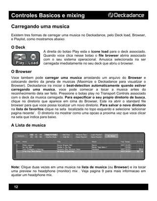 Controles Basicos e mixing
12
Carregando uma musica
Existem tres formas de carregar uma musica no Deckadance, pelo Deck load, Browser,
e Playlist, como mostramos abaixo:
O Deck
A direita do botao Play esta o icone load para o deck associado.
Quando voce clica nesse botao o file browser abrira associado
com o seu sistema operacional. Amusica selecionada ira ser
carregada imediatamente no seu deck que abriu o browser.
O Browser
Voce tambem pode carregar uma musica arrastando um arquivo do Browser e
colocando dentro da janela de musicas (Maximize o Deckadance para visualizar o
Browser). Deckadance ira iniciar o beat-detection automaticamente quando estiver
carregando uma musica, voce pode comecar a tocar a musica antes do
reconhecimento dela ser feito. Pressione o botao play no Transport Controls associado
com o deck da musica carregada. Para especificar o seu propio diretorio de busca,
clique no diretorio que aparece em cima do Browser. Este ira abrir o standard file
browser para que voce possa localizar um novo diretorio. Para salvar o novo diretorio
na lista de favoritos clique na seta localizada no topo esquerdo e selecione ‘adicionar
pagina recente’. O diretorio ira mostrar como uma opcao a proxima vez que voce clicar
na seta que indica para baixo.
A Lista de musica
Note: Clique duas vezes em uma musica na lista de musica (ou Browser) e ira tocar
uma preview no headphone (monitor) mix . Veja pagina 9 para mais informacao em
ajustar um headphone mix.
 