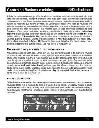 Controles Basicos e mixing
www.image-line.com 13
A lista de musica oferece um jeito de adicionar musicas automaticamente vindo de uma
lista pre-selecionada. Tambem mantem uma lista com todas as musicas adicionadas
manualmente e que foram tocadas, assim depois de uma noite de sucesso voce podera
salvar as musicas que foram tocadas. Se voce quiser tocar uma lista de musicas pre
selecionada sem ter que analisar ela clique no arquivo e arraste a lista de musica para a
beat window no deck necessario, e o mesmo que se voce estivesse carregando pelo
Browser. Voce pode adicionar arquivos individuais a lista de musica (adicionar
arquivo) ou voce pode adicionar o conteudo de um diretorio inteiro (adicionar dir) e/ou
sub-diretorios. O Load/Save Playlist permite voce reconfigurar as listas de musica e
usa-las quando precisar. Quando voce selecionar o Automix (auto play e X-fade) e DJ-
Style (beat matched X-fades) Deckadance fara seu trabalho por voce, assim voce
podera concentrar em outras coisas…So nao conte a ninguem!! ☺
Ferramentas para misturar as musicas
Ninguem precisa te falar isso, sendo um DJ, sua primeira funcao e de manter a musica
tocando e todo mundo dancando. Isso significa que voce deve manter as transicoes
entre uma musica e outra o mais natural que puder. Deckadance tem varias funcoes
para te ajudar a manter a mais perfeita transicao o tempo inteiro. No meio de todas
essas funcoes (mostrado abaixo) esta o Beat detection. Deckadance escaneia o arquivo
usando advanced beat detection algorithms para identificar o tempo e o first beat em
cada barra (down beat). Quando umas duas musicas tiverem sido processadas voce
pode clicar o lado direito (Ctrl+click) o botao play do stopped deck e ira comecar o
sync entre o beat do playing deck.
Peakscope display
O Peakscope e uma otima ferramenta para voce alinhar manualmente o beat entre duas
musicas. Deck A e a musica de cima e o Deck B a de baixo. O display mostra a parte
de cima e em baixo de um rolling peak display para os dois decks. No meio do display o
beat-analysis ‘beatmarks’ (marcado pelas setas) e demosntrado por quadradinhos
brancos.
 