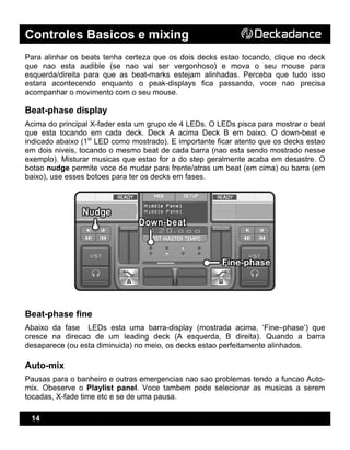 Controles Basicos e mixing
14
Para alinhar os beats tenha certeza que os dois decks estao tocando, clique no deck
que nao esta audible (se nao vai ser vergonhoso) e mova o seu mouse para
esquerda/direita para que as beat-marks estejam alinhadas. Perceba que tudo isso
estara acontecendo enquanto o peak-displays fica passando, voce nao precisa
acompanhar o movimento com o seu mouse.
Beat-phase display
Acima do principal X-fader esta um grupo de 4 LEDs. O LEDs pisca para mostrar o beat
que esta tocando em cada deck. Deck A acima Deck B em baixo. O down-beat e
indicado abaixo (1st
LED como mostrado). E importante ficar atento que os decks estao
em dois niveis, tocando o mesmo beat de cada barra (nao esta sendo mostrado nesse
exemplo). Misturar musicas que estao for a do step geralmente acaba em desastre. O
botao nudge permite voce de mudar para frente/atras um beat (em cima) ou barra (em
baixo), use esses botoes para ter os decks em fases.
Beat-phase fine
Abaixo da fase LEDs esta uma barra-display (mostrada acima, ‘Fine–phase’) que
cresce na direcao de um leading deck (A esquerda, B direita). Quando a barra
desaparece (ou esta diminuida) no meio, os decks estao perfeitamente alinhados.
Auto-mix
Pausas para o banheiro e outras emergencias nao sao problemas tendo a funcao Auto-
mix. Obeserve o Playlist panel. Voce tambem pode selecionar as musicas a serem
tocadas, X-fade time etc e se de uma pausa.
 