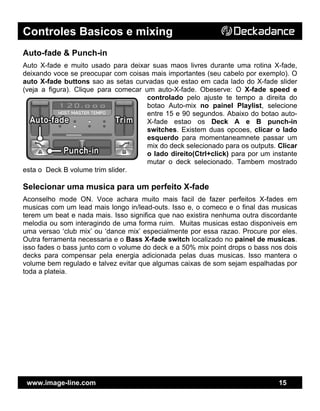 Controles Basicos e mixing
www.image-line.com 15
Auto-fade & Punch-in
Auto X-fade e muito usado para deixar suas maos livres durante uma rotina X-fade,
deixando voce se preocupar com coisas mais importantes (seu cabelo por exemplo). O
auto X-fade buttons sao as setas curvadas que estao em cada lado do X-fade slider
(veja a figura). Clique para comecar um auto-X-fade. Obeserve: O X-fade speed e
controlado pelo ajuste te tempo a direita do
botao Auto-mix no painel Playlist, selecione
entre 15 e 90 segundos. Abaixo do botao auto-
X-fade estao os Deck A e B punch-in
switches. Existem duas opcoes, clicar o lado
esquerdo para momentaneamnete passar um
mix do deck selecionado para os outputs. Clicar
o lado direito(Ctrl+click) para por um instante
mutar o deck selecionado. Tambem mostrado
esta o Deck B volume trim slider.
Selecionar uma musica para um perfeito X-fade
Aconselho mode ON. Voce achara muito mais facil de fazer perfeitos X-fades em
musicas com um lead mais longo in/lead-outs. Isso e, o comeco e o final das musicas
terem um beat e nada mais. Isso significa que nao existira nenhuma outra discordante
melodia ou som interagindo de uma forma ruim. Muitas musicas estao disponiveis em
uma versao ‘club mix’ ou ‘dance mix’ especialmente por essa razao. Procure por eles.
Outra ferramenta necessaria e o Bass X-fade switch localizado no painel de musicas.
isso fades o bass junto com o volume do deck e a 50% mix point drops o bass nos dois
decks para compensar pela energia adicionada pelas duas musicas. Isso mantera o
volume bem regulado e talvez evitar que algumas caixas de som sejam espalhadas por
toda a plateia.
 
