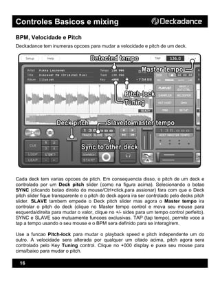 Controles Basicos e mixing
16
BPM, Velocidade e Pitch
Deckadance tem inumeras opcoes para mudar a velocidade e pitch de um deck.
Cada deck tem varias opcoes de pitch. Em consequencia disso, o pitch de um deck e
controlado por um Deck pitch slider (como na figura acima). Selecionando o botao
SYNC (clicando botao direito do mouse/Ctrl+click,para assionar) fara com que o Deck
pitch slider fique transparente e o pitch do deck agora ira ser controlado pelo decks pitch
slider. SLAVE tambem empede o Deck pitch slider mas agora o Master tempo ira
controlar o pitch do deck (clique no Master tempo control e mova seu mouse para
esquerda/direita para mudar o valor, clique no +/- sides para um tempo control perfeito).
SYNC e SLAVE sao mutuamente funcoes exclusivas. TAP (tap tempo), permite voce a
tap a tempo usando o seu mouse e o BPM sera definido para se interagirem.
Use a funcao Pitch-lock para mudar o playback speed e pitch independente um do
outro. A velocidade sera alterada por qualquer um citado acima, pitch agora sera
controlado pelo Key Tuning control. Clique no +000 display e puxe seu mouse para
cima/baixo para mudar o pitch.
 