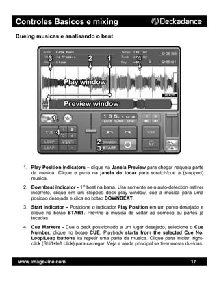 Controles Basicos e mixing
www.image-line.com 17
Cueing musicas e analisando o beat
1. Play Position indicators – clique na Janela Preview para chegar naquela parte
da musica. Clique e puxe na janela de tocar para scratch/cue a (stopped)
musica.
2. Downbeat indicator - 1st
beat na barra. Use somente se o auto-detection estiver
incorreto, clique em um stopped deck play window, cue a musica para uma
posicao desejada e clica no botao DOWNBEAT.
3. Start indicator – Posicione o indicador Play Position em um ponto desejado e
clique no botao START. Previne a musica de voltar ao comeco ou partes ja
tocadas.
4. Cue Markers - Cue o deck posicionado a um lugar desejado, selecione o Cue
Number, clique no botao CUE. Playback starts from the selected Cue No.
Loop/Leap buttons ira repetir uma parte da musica. Clique para iniciar, right-
click (Shift+left click) para carregar. Veja a ajuda principal se tiver outras duvidas.
 