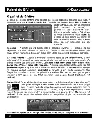 Painel de Efeitos
18
O painel de Efeitos
O painel de efeitos contem uma colecao de efeitos especiais designed para DJs. A
esquerda esta um 3 band Graphic EQ. Clicando nos botoes Bass, Mid e Treb ira
cortar a frequencia, por um momento
(lado esquerdo do mouse) ou
permanente (lado direito/Shift+click).
Clicando o lado direito o EQ sliders
ira voltar a definicao inicial. Nota: Se
o Bass X-fade setting no painel da
lista de musica estiver ativo o Bass
slider ira ser bloqueado do seu
controle.
Relooper – A direita do EQ labels esta o Relooper switches (o Relooper ira ser
explicado com mais detalhes na pagina 20). Clique no lado esquerdo do mouse para
ativar por um momento o Relooper, clique com o lado direito(Shift+click) para carregar.
DJ tuned effects – Abaixo o Relooper switches estao os DJ tuned effects, o item
selecionado(clique nele) ira mover para a direita para indicar que esta selecionado. Os
efeitos incluem (de cima para baixo), Low pass filter, Band pass filter, Notch filter,
Comb filter, Phaser, Echo e Bit-reduction. A direita dos effects switches esta the X/Y
performance pad. Clique no pad e mova seu mouse em volta, o wet/dry estara sempre
na direcao vertical enquanto horizontal e forcado a um efeito parametro, filtar
frequecias cortadas no caso dos primeiros 4 efeitos. Nao se esqueca que vc pode
interagir o X/Y space ao seu MIDI controller, Veja pagina Error! Bookmark not
defined..
Mais efeitos! Se os efeitos incluidos nao forem o suficiente (e alguma vez eles sao?)
voce pode carregar 8 VST effect e/ou instrumentos no 8 VST plugin
slots. O Juice Pack da Image-line contem uma demo collection com os
efeitos mais populares do FL Studio, porque nao experimentar? Para
mais informacao nos efeitos VST e instrumentos veja pagina Error! Bookmark not
defined.. Abaixo estao dois otimos efeitos da Image-Line plugin recomendado por
Deckadance -
Dois efeitos opcionais da Image-Line (visite o site Image-Line para mais detalhes)
 