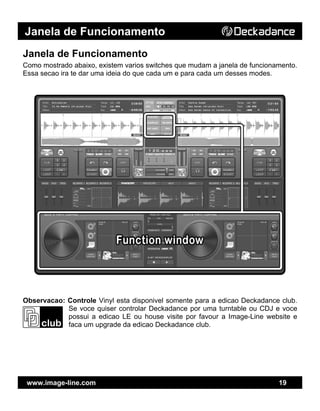 Janela de Funcionamento
www.image-line.com 19
Janela de Funcionamento
Como mostrado abaixo, existem varios switches que mudam a janela de funcionamento.
Essa secao ira te dar uma ideia do que cada um e para cada um desses modes.
Observacao: Controle Vinyl esta disponivel somente para a edicao Deckadance club.
Se voce quiser controlar Deckadance por uma turntable ou CDJ e voce
possui a edicao LE ou house visite por favour a Image-Line website e
faca um upgrade da edicao Deckadance club.
 