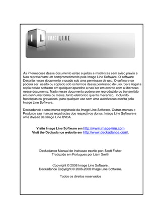 As informacoes desse documento estao sujeitas a mudancas sem aviso previo e
Nao representam um comprometimento pela Image Line Software. O software
Descrito nesse documento e usado sob uma permissao de uso. O software so
podera ser usado ou copiado sob os termos dessa permissao de uso. Sera ilegal a
copia desse software em qualquer aparelho a nao ser em acordo com a liberacao
nesse documento. Nada nesse documento podera ser reproduzido ou transmitido
em nenhuma forma ou meios, tanto eletronico quanto mecanico, incluindo
fotocopias ou gravacoes, para qualquer uso sem uma autorizacao escrita pela
Image Line Software.
Deckadance e uma marca registrada da Image Line Software. Outras marcas e
Produtos sao marcas registradas dos respectivos donos. Image Line Software e
uma divisao da Image Line BVBA.
Visite Image Line Software em http://www.image-line.com
Visit the Deckadance website em http://www.deckadance.com/.
Deckadance Manual de Instrucao escrito por: Scott Fisher
Traduzido em Portugues por Liam Smith
Copyright © 2008 Image Line Software.
Deckadance Copyright © 2006-2008 Image Line Software.
Todos os direitos reservados
 
