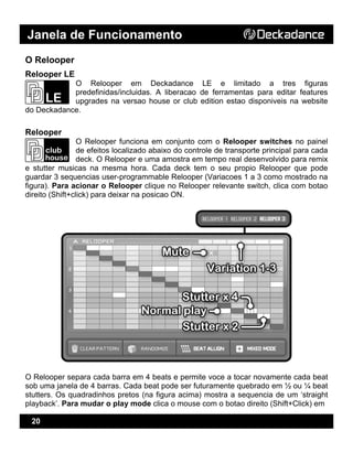 Janela de Funcionamento
20
O Relooper
Relooper LE
O Relooper em Deckadance LE e limitado a tres figuras
predefinidas/incluidas. A liberacao de ferramentas para editar features
upgrades na versao house or club edition estao disponiveis na website
do Deckadance.
Relooper
O Relooper funciona em conjunto com o Relooper switches no painel
de efeitos localizado abaixo do controle de transporte principal para cada
deck. O Relooper e uma amostra em tempo real desenvolvido para remix
e stutter musicas na mesma hora. Cada deck tem o seu propio Relooper que pode
guardar 3 sequencias user-programmable Relooper (Variacoes 1 a 3 como mostrado na
figura). Para acionar o Relooper clique no Relooper relevante switch, clica com botao
direito (Shift+click) para deixar na posicao ON.
O Relooper separa cada barra em 4 beats e permite voce a tocar novamente cada beat
sob uma janela de 4 barras. Cada beat pode ser futuramente quebrado em ½ ou ¼ beat
stutters. Os quadradinhos pretos (na figura acima) mostra a sequencia de um ‘straight
playback’. Para mudar o play mode clica o mouse com o botao direito (Shift+Click) em
 
