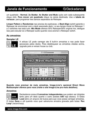 Janela de Funcionamento
www.image-line.com 21
um quadrado - Normal, 2x Stutter, 4x Stutter and Mute cycle com cada subsequente
clique click. Para mover um quadrado clique na celula destinada. Use a tabela de
variacao para programar tres bancos separados de Relooper.
Limpar Pattern e Randomize nao precisa de explicacao, o Beat Align switch garante o
Relooper de sincronizar com o deck associado deck, i.e seu tempo inicial no Relooper 1
a 3 switches nao esta ruim. Mix Mode oferece 50% Relooper/50% original mix, desligue
isso para escutar so o Relooper audio quando voce acionar o Relooper switch.
As amostras
Sampler LE
A edicao LE pode carregar ate 8 built-in amostras e nao pode fazer
gravacoes pelos decks. Para desbloquear as amostras citadas acima,
upgrade para a versao house ou club.
Quando voce precisar de mais amostras, Image-Line’s opcional Direct Wave
Multisampler oferece para voce (visite o site Image-Line pra mais detalhes).
Amostras
Deckadance possui 8 amostras independentes que podem ser dirigidas
tanto para um deck quanto o outro (botoes A/B veja abaixo). O botao
Load abre um arquivo de busca para que voce possa carregar amostras.
O botao Save e util quando voce quer salvaruma amostra gravada pelo botao ‘Rec
Loop’ (record loop).
 