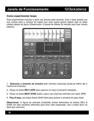 Janela de Funcionamento
22
Como experimentar loops
Para experimentar musicas o deck nao precisa estar tocando. Com o deck parado cue
sua musica para o comeco da regiao que voce queira gravar depois siga os steps
citados abaixo da figura (Observacao: O painel de efeitos foi retirado para usar menos
espaco):
1. Selecione o tamanho da amostra pelo controle Loop/Leap (pode-se definir ate o
maximo de 8 barras).
2. Clique no botao REC LOOP para capturar um loop no tamanho desejado.
3. Clique no botao BEAT SYNC button, para o seu loop ficar alinhado com deck BPM.
4. Play O loop, use botao direito (Shift+click) para acionar a amostra em play mode.
Observacao: A figura de exemplo (mostrada acima) demonstra os botoes REC &
SYNC em dois samplers diferentes para ficar mais organizado. Use o botao Sync no
deck que voce toca.
 