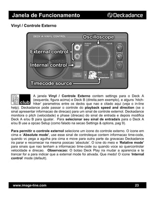Janela de Funcionamento
www.image-line.com 23
Vinyl / Controle Externo
A janela Vinyl / Controle Externo contem settings para o Deck A
(esquerda, figura acima) e Deck B (direita,sem exemplo), e alguns ‘hitch-
hiker’ parametros entre os decks que nao e citado aqui (veja o in-line
help). Deckadance pode passar o controle do playback speed and direction (se o
sinal apresentar informacao de direcao) para um sinal de controle externol. Deckadance
monitora o pitch (velocidade) e phase (direcao) do sinal de entrada e depois modifica
Deck A e/ou B para igualar. Para selecionar seu sinal de entrada/s para o Deck A
e/ou B use a opcao Setup (como falado na secao Settings & options, pag 9).
Para permitir o controle externol selecione um icone do controle externo. O icone em
cima e ‘Absolute mode’, use esse sinal de controleque contem informacao time-code,
quando vc pega a agulha pra cima e move para outra parte da gravacao Deckadance
ira parar e recomecar na mesma posicao ‘absolute’. O icne do meio e ‘Relative mode’
para sinais que nao tenham a informacao time-code ou quando voce so quercontrolar
velocidade e direcao. Observacao: O botao Deck Play ira mudar a aparencia e te
trancar for a para indicar que a external mode foi ativada. Que medo! O icone ‘Internal
control’ mode (default).
 