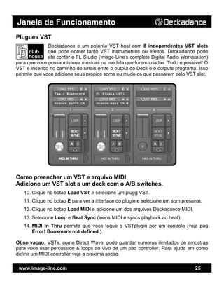 Janela de Funcionamento
www.image-line.com 25
Plugues VST
Deckadance e um potente VST host com 8 independentes VST slots
que pode conter tanto VST instrumentos ou efeitos. Deckadance pode
ate conter o FL Studio (Image-Line’s complete Digital Audio Workstation)
para que voce possa misturar musicas na medida que forem criadas. Tudo e possivel! O
VST e inserido no caminho de sinais entre o output do Deck e o outputs programa. Isso
permite que voce adicione seus propios soms ou mude os que passarem pelo VST slot.
Como preencher um VST e arquivo MIDI
Adicione um VST slot a um deck com o A/B switches.
10. Clique no botao Load VST e selecione um plugg VST.
11. Clique no botao E para ver a interface do plugin e selecione um som presente.
12. Clique no botao Load MIDI e adicione um dos arquivos Deckadance MIDI.
13. Selecione Loop e Beat Sync (loops MIDI e syncs playback ao beat).
14. MIDI In Thru permite que voce toque o VSTplugin por um controle (veja pag
Error! Bookmark not defined.).
Observacao: VSTs, como Direct Wave, pode guardar numeros ilimitados de amostras
para voce usar percussion & loops ao vivo de um pad controller. Para ajuda em como
definir um MIDI controller veja a proxima secao.
 