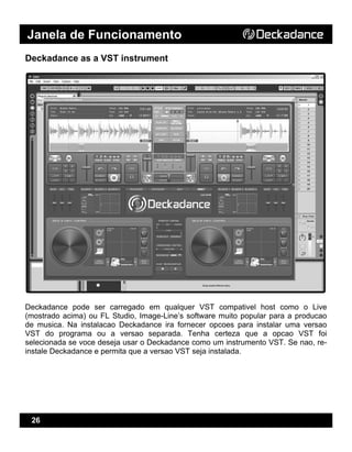 Janela de Funcionamento
26
Deckadance as a VST instrument
Deckadance pode ser carregado em qualquer VST compativel host como o Live
(mostrado acima) ou FL Studio, Image-Line’s software muito popular para a producao
de musica. Na instalacao Deckadance ira fornecer opcoes para instalar uma versao
VST do programa ou a versao separada. Tenha certeza que a opcao VST foi
selecionada se voce deseja usar o Deckadance como um instrumento VST. Se nao, re-
instale Deckadance e permita que a versao VST seja instalada.
 