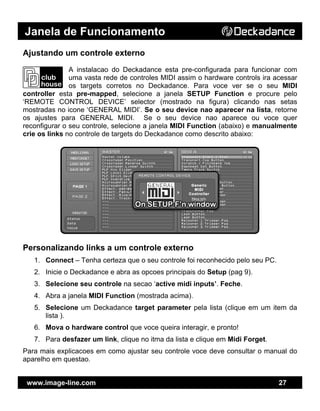 Janela de Funcionamento
www.image-line.com 27
Ajustando um controle externo
A instalacao do Deckadance esta pre-configurada para funcionar com
uma vasta rede de controles MIDI assim o hardware controls ira acessar
os targets corretos no Deckadance. Para voce ver se o seu MIDI
controller esta pre-mapped, selecione a janela SETUP Function e procure pelo
‘REMOTE CONTROL DEVICE’ selector (mostrado na figura) clicando nas setas
mostradas no icone ‘GENERAL MIDI’. Se o seu device nao aparecer na lista, retorne
os ajustes para GENERAL MIDI. Se o seu device nao aparece ou voce quer
reconfigurar o seu controle, selecione a janela MIDI Function (abaixo) e manualmente
crie os links no controle de targets do Deckadance como descrito abaixo:
Personalizando links a um controle externo
1. Connect – Tenha certeza que o seu controle foi reconhecido pelo seu PC.
2. Inicie o Deckadance e abra as opcoes principais do Setup (pag 9).
3. Selecione seu controle na secao ‘active midi inputs’. Feche.
4. Abra a janela MIDI Function (mostrada acima).
5. Selecione um Deckadance target parameter pela lista (clique em um item da
lista ).
6. Mova o hardware control que voce queira interagir, e pronto!
7. Para desfazer um link, clique no itma da lista e clique em Midi Forget.
Para mais explicacoes em como ajustar seu controle voce deve consultar o manual do
aparelho em questao.
 