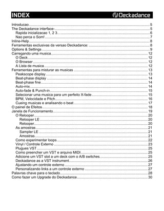 INDEX
Introducao......................................................................................................................... 5
The Deckadance interface-............................................................................................... 5
Rapida inicializacao 1, 2 3…......................................................................................... 6
Nao perca o Som! ......................................................................................................... 7
Inline-Help......................................................................................................................... 8
Ferramentas exclusivas da versao Deckadance: ............................................................. 8
Options & Settings ............................................................................................................ 9
Carregando uma musica................................................................................................. 12
O Deck ........................................................................................................................ 12
O Browser ................................................................................................................... 12
A Lista de musica........................................................................................................ 12
Ferramentas para misturar as musicas .......................................................................... 13
Peakscope display ...................................................................................................... 13
Beat-phase display ..................................................................................................... 14
Beat-phase fine........................................................................................................... 14
Auto-mix...................................................................................................................... 14
Auto-fade & Punch-in.................................................................................................. 15
Selecionar uma musica para um perfeito X-fade........................................................ 15
BPM, Velocidade e Pitch............................................................................................. 16
Cueing musicas e analisando o beat .......................................................................... 17
O painel de Efeitos.......................................................................................................... 18
Janela de Funcionamento............................................................................................... 19
O Relooper.................................................................................................................. 20
Relooper LE ............................................................................................................ 20
Relooper.................................................................................................................. 20
As amostras ................................................................................................................ 21
Sampler LE ............................................................................................................. 21
Amostras................................................................................................................. 21
Como experimentar loops........................................................................................... 22
Vinyl / Controle Externo .............................................................................................. 23
Plugues VST ............................................................................................................... 25
Como preencher um VST e arquivo MIDI................................................................... 25
Adicione um VST slot a um deck com o A/B switches................................................ 25
Deckadance as a VST instrument............................................................................... 26
Ajustando um controle externo ................................................................................... 27
Personalizando links a um controle externo ............................................................... 27
Palavras chave para o teclado........................................................................................ 28
Como fazer um Upgrade do Deckadance....................................................................... 30
 
