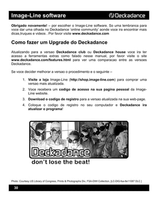 Image-Line software
30
Obrigado novamente! – por escolher o Image-Line software. So uma lembranca para
voce dar uma olhada no Deckadance ‘online community’ aonde voce ira encontrar mais
dicas,truques e videos . Por favor visite www.deckadance.com
Como fazer um Upgrade do Deckadance
Atualizando para a versao Deckadance club ou Deckadance house voce ira ter
acesso a ferramentas extras como falado nesse manual, por favor visite o site
www.deckadance.com/features.html para ver uma comparacao entre as versoes
Deckadance.
Se voce decider melhorar a versao o procedimento e o seguinte –
1. Visite a loja Image-Line (http://shop.image-line.com) para comprar uma
versao mais atualizada.
2. Voce recebera um codigo de acesso na sua pagina pessoal da Image-
Line website.
3. Download o codigo de registro para a versao atualizada na sua web-page.
4. Coloque o codigo de registro no seu computador e Deckadance ira
atualizar o programa!
Photo: Courtesy US Library of Congress, Prints & Photographs Div, FSA-OWI Collection, [LC-DIG-fsa-8e11087 DLC ]
 