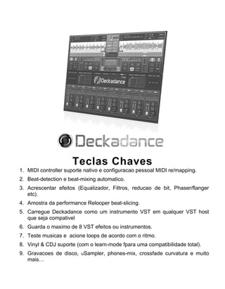 Teclas Chaves
1. MIDI controller suporte nativo e configuracao pessoal MIDI re/mapping.
2. Beat-detection e beat-mixing automatico.
3. Acrescentar efeitos (Equalizador, Filtros, reducao de bit, Phaser/flanger
etc).
4. Amostra da performance Relooper beat-slicing.
5. Carregue Deckadance como um instrumento VST em qualquer VST host
que seja compativel
6. Guarda o maximo de 8 VST efeitos ou instrumentos.
7. Teste musicas e acione loops de acordo com o ritmo.
8. Vinyl & CDJ suporte (com o learn-mode fpara uma compatibilidade total).
9. Gravacoes de disco, uSampler, phones-mix, crossfade curvatura e muito
mais…
 