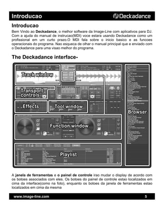 Introducao
www.image-line.com 5
Introducao
Bem Vindo ao Deckadance, o melhor software da Image-Line com aplicativos para DJ.
Com a ajuda do manual de instrucao(MDI) voce estara usando Deckadance como um
profissional em um curto prazo.O MDI fala sobre o inicio basico e as funcoes
operacionais do programa. Nao esqueca de olhar o manual principal que e enviado com
o Deckadance para uma visao melhor do programa.
The Deckadance interface-
A janela de ferramentas e o painel de controle irao mudar o display de acordo com
os botoes associados com eles. Os botoes do painel de controle estao localizados em
cima da interface(como na foto), enquanto os botoes da janela de ferramentas estao
localizados em cima da mesma
 