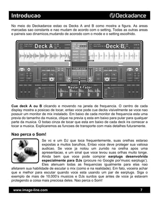 Introducao
www.image-line.com 7
No meio do Deckadance estao os Decks A and B como mostra a figura. As areas
marcadas sao constants e nao mudam de acordo com o setting, Todas as outras areas
e paineis sao dinamicos,mudando de acorodo com o mode e o setting escolhido.
Cue deck A ou B clicando e movendo na janela de frequencia. O centro de cada
display mostra a posicao de tocar, entao voce pode cue decks visivelmente se voce nao
possuir um monitor de mix instalado. Em baixo de cada monitor de frequencia esta uma
previa do tamanho da musica, clique na previa q esta em baixo para pular para qualquer
parte da musica. O botao cinza de tocar que esta em baixo de cada deck ira comecar a
tocar a musica. Explicaremos as funcoes de transporte com mais detalhes futuramente.
Nao perca o Som!
Se vc e um DJ que toca frequentemente, suas orelhas estarao
expostas a muitos barulhos, Entao voce deve proteger sua valiosa
audicao. Se voce ja notou um zunido na orelha apos uma
apresentacao, e um sinal que voce levou suas orlhas muito longe.
Ainda bem que voce pode comprar earplugs desenvolvida
especialmente para DJs (procure no Google por‘music earplugs’).
Eles atenuam todas as frequencias igualmente para elas nao
afetarem sua habilidade de escutar o mix (como e na realidade). Em fato, voceira achar
que e melhor para escutar quando voce esta usando um par de earplugs. Siga o
exemplo de mais de 10,000’s musicos e DJs surdos que antes de voce ja estavam
protegendo a coisa mais preciosa deles. Nao perca o Som!
 