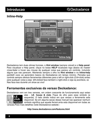 Introducao
8
Inline-Help
Deckadance tem duas otimas funcoes, o Hint window (sempre visivel) e o Help panel.
Para visualizar o Help panel, clique no botao HELP localizado logo abaixo do master
cross-fader e hover seu mouse de qualquer coisa que pareca um controle, incluindo
alguns que nao parecam. Mantendo sempre o olho no Hint window e no Inline-help
pan0e0l voce vai aprendero basico do Deckadance em tempo minimo. Perceba que
controls sempre oferece ferramentas diferentes para o left or right-click (Crtl+click) entao
para qualquer coisa q seja left-clicked faca tambem o right-click e veja oq acontece, so
Nao faca isso durante um show ao vivo!
Ferramentas exclusivas da versao Deckadance:
Deckadance vem em tres versoes, em ordem crescente de funcionamento aqui estao
elas - LE, house & club. Fique de olho para esse simbolo (a
esquerda). O lado direito indica em que versao a ferramenta esta
disponivel. Se em alguma secao desse manual nao aparecer nenhum
simbolo significa que aquela ferram,enta esta disponivel em todas as
versoes.Para mais detalhes visite Deckadance website -
http://www.deckadance.com/features.html
 