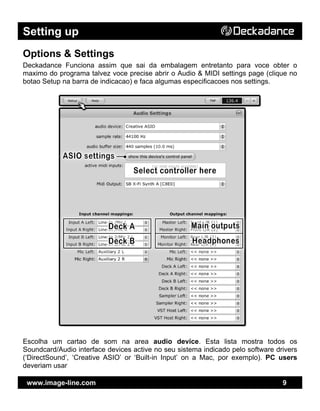 Setting up
www.image-line.com 9
Options & Settings
Deckadance Funciona assim que sai da embalagem entretanto para voce obter o
maximo do programa talvez voce precise abrir o Audio & MIDI settings page (clique no
botao Setup na barra de indicacao) e faca algumas especificacoes nos settings.
Escolha um cartao de som na area audio device. Esta lista mostra todos os
Soundcard/Audio interface devices active no seu sistema indicado pelo software drivers
(‘DirectSound’, ‘Creative ASIO’ or ‘Built-in Input’ on a Mac, por exemplo). PC users
deveriam usar
 