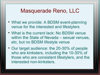 Masquerade Reno, LLC

What we provide: A BDSM event-planning
venue for the interested and lifestylers

What is the current lack: No BDSM venue
within the State of Nevada – sexual venues,
etc, but no BDSM lifestyle venue

Our target audience: the 20-30% of people
who are kinksters, including the 10-30% of
those who are consistent lifestylers, and the
interested non-kinksters.
 