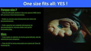 One size fits all: YES !
Porque sim ?
> Time de API pode manter o foco em apenas UMA única
API, precisa e bem documentada.
> Reduz os custos com treinamento dos times de
desenvolvimento.
> Pode suportar um conjunto abrangente de
desenvolvedores, mesmo ainda com perfis
desconhecidos.
Mas:
> Trata todos os clientes de forma generalizada, não há
otimização para ninguém.
> Time de API se torna uma pedra no sapato do Time de
Frontend/UI.
 