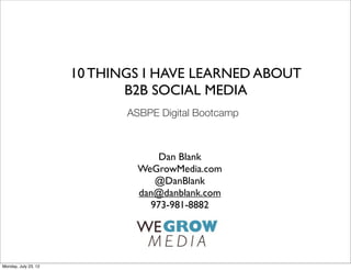10 THINGS I HAVE LEARNED ABOUT
                             B2B SOCIAL MEDIA
                             ASBPE Digital Bootcamp



                                   Dan Blank
                               WeGrowMedia.com
                                  @DanBlank
                               dan@danblank.com
                                 973-981-8882




Monday, July 23, 12
 