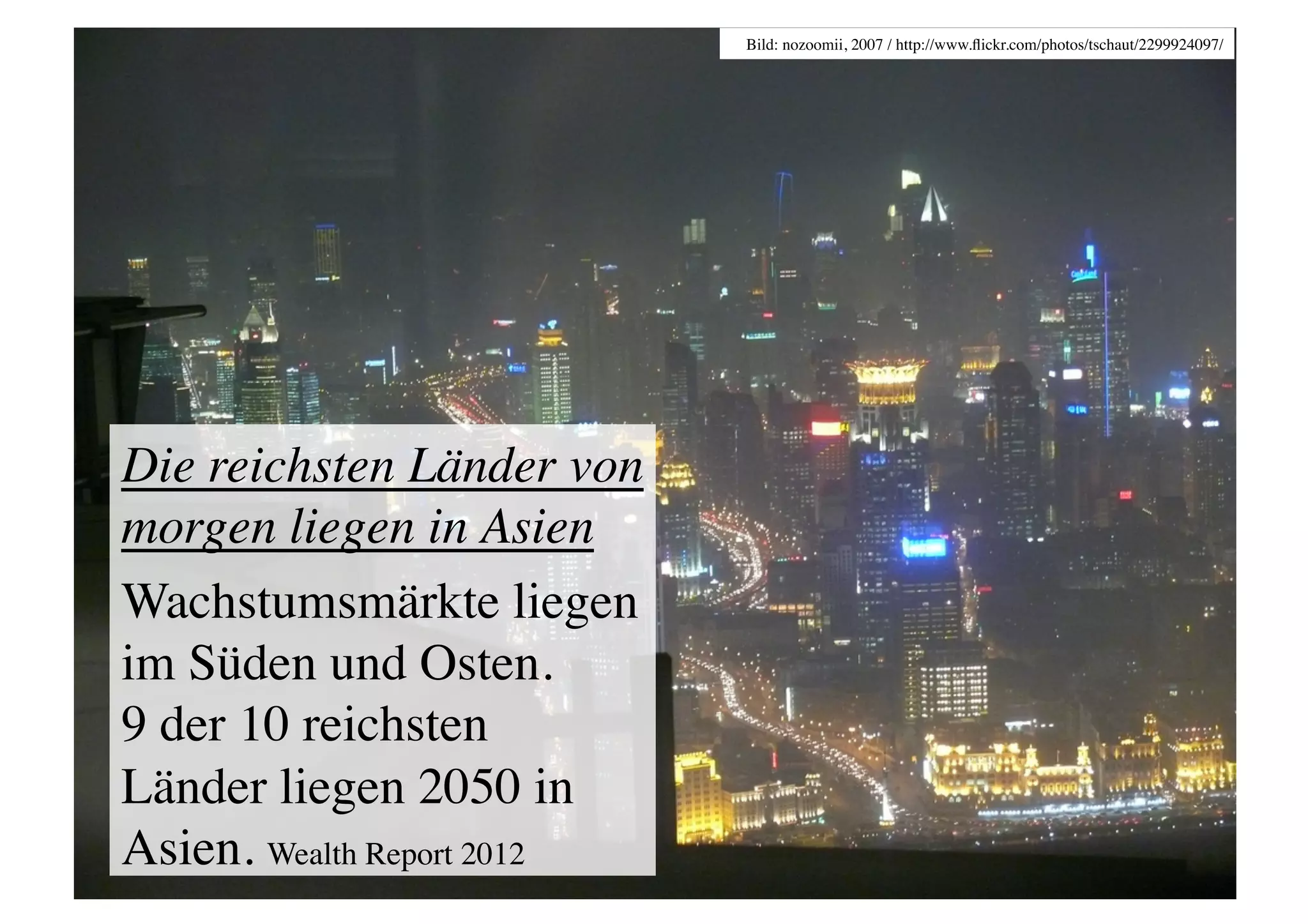 Bild: nozoomii, 2007 / http://www.ﬂickr.com/photos/tschaut/2299924097/	





Die reichsten Länder von
morgen liegen in Asien	

Wachstumsmärkte liegen
im Süden und Osten. 
9 der 10 reichsten
Länder liegen 2050 in
Asien. Wealth Report 2012	

 