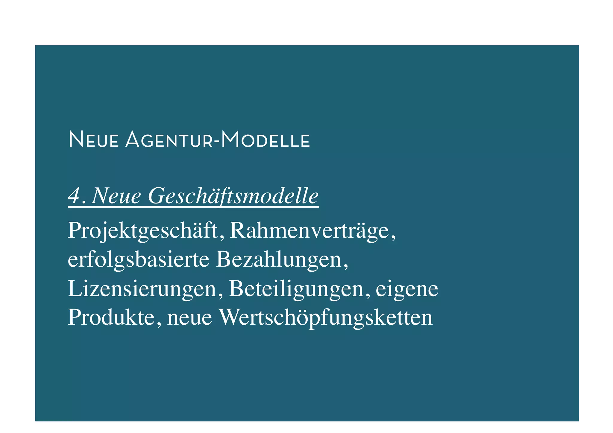 Neue Agentur-Modelle

4. Neue Geschäftsmodelle	

Projektgeschäft, Rahmenverträge,
erfolgsbasierte Bezahlungen,
Lizensierungen, Beteiligungen, eigene
Produkte, neue Wertschöpfungsketten	

 