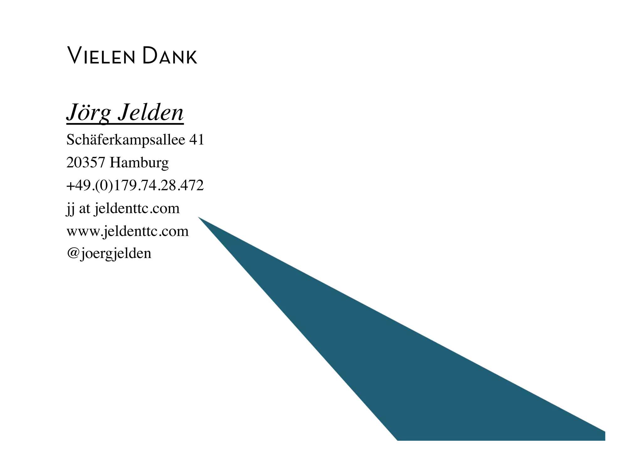 Vielen Dank

Jörg Jelden	

Schäferkampsallee 41	

20357 Hamburg	

+49.(0)179.74.28.472	

jj at jeldenttc.com	

www.jeldenttc.com	

@joergjelden	

 