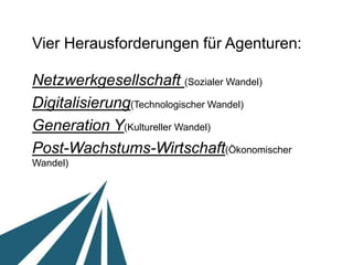 Vier Herausforderungen für Agenturen:

Netzwerkgesellschaft (Sozialer Wandel) 	

Digitalisierung (Technologischer Wandel)	

Generation Y (Kultureller Wandel)	

Post-Wachstums-Wirtschaft (Ökonomischer Wandel)	

 
