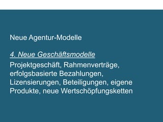 Neue Agentur-Modelle

4. Neue Geschäftsmodelle	

Projektgeschäft, Rahmenverträge,
erfolgsbasierte Bezahlungen,
Lizensierungen, Beteiligungen, eigene
Produkte, neue Wertschöpfungsketten	

 