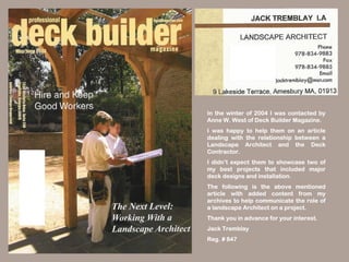 In the winter of 2004 I was contacted by
Anne W. West of Deck Builder Magazine.
I was happy to help them on an article
dealing with the relationship between a
Landscape Architect and the Deck
Contractor.
I didn’t expect them to showcase two of
my best projects that included major
deck designs and installation.
The following is the above mentioned
article with added content from my
archives to help communicate the role of
a landscape Architect on a project.
Thank you in advance for your interest.
Jack Tremblay
Reg. # 847
 