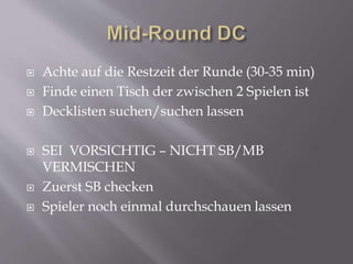  Achte auf die Restzeit der Runde (30-35 min)
 Finde einen Tisch der zwischen 2 Spielen ist
 Decklisten suchen/suchen lassen
 SEI VORSICHTIG – NICHT SB/MB
VERMISCHEN
 Zuerst SB checken
 Spieler noch einmal durchschauen lassen
 