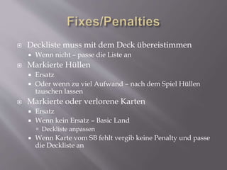  Deckliste muss mit dem Deck übereistimmen
 Wenn nicht – passe die Liste an
 Markierte Hüllen
 Ersatz
 Oder wenn zu viel Aufwand – nach dem Spiel Hüllen
tauschen lassen
 Markierte oder verlorene Karten
 Ersatz
 Wenn kein Ersatz – Basic Land
 Deckliste anpassen
 Wenn Karte vom SB fehlt vergib keine Penalty und passe
die Deckliste an
 