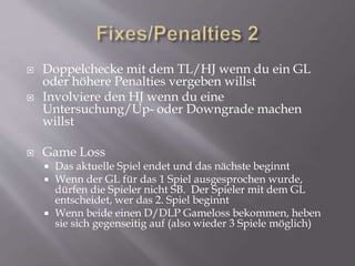  Doppelchecke mit dem TL/HJ wenn du ein GL
oder höhere Penalties vergeben willst
 Involviere den HJ wenn du eine
Untersuchung/Up- oder Downgrade machen
willst
 Game Loss
 Das aktuelle Spiel endet und das nächste beginnt
 Wenn der GL für das 1 Spiel ausgesprochen wurde,
dürfen die Spieler nicht SB. Der Spieler mit dem GL
entscheidet, wer das 2. Spiel beginnt
 Wenn beide einen D/DLP Gameloss bekommen, heben
sie sich gegenseitig auf (also wieder 3 Spiele möglich)
 
