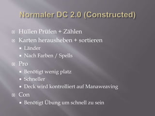  Hüllen Prüfen + Zählen
 Karten herausheben + sortieren
 Länder
 Nach Farben / Spells
 Pro
 Benötigt wenig platz
 Schneller
 Deck wird kontrolliert auf Manaweaving
 Con
 Benötigt Übung um schnell zu sein
 