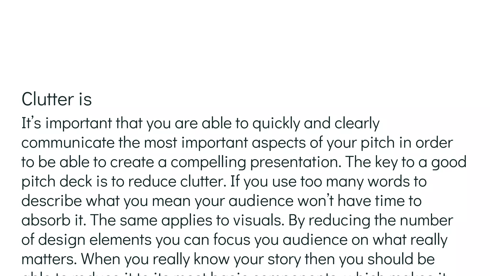 It’s important that you are able to quickly and clearly
communicate the most important aspects of your pitch in order
to be able to create a compelling presentation. The key to a good
pitch deck is to reduce clutter. If you use too many words to
describe what you mean your audience won’t have time to
absorb it. The same applies to visuals. By reducing the number
of design elements you can focus you audience on what really
matters. When you really know your story then you should be
Clutter is
 