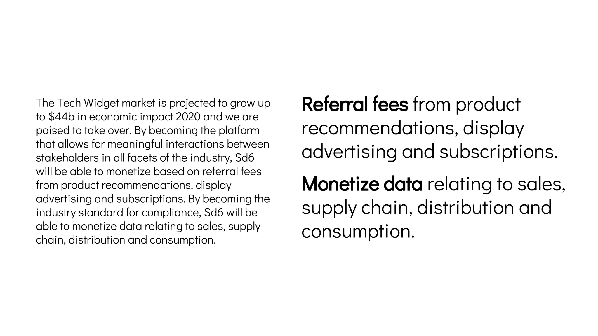 The Tech Widget market is projected to grow up
to $44b in economic impact 2020 and we are
poised to take over. By becoming the platform
that allows for meaningful interactions between
stakeholders in all facets of the industry, Sd6
will be able to monetize based on referral fees
from product recommendations, display
advertising and subscriptions. By becoming the
industry standard for compliance, Sd6 will be
able to monetize data relating to sales, supply
chain, distribution and consumption.
Referral fees from product
recommendations, display
advertising and subscriptions.
Monetize data relating to sales,
supply chain, distribution and
consumption.
 