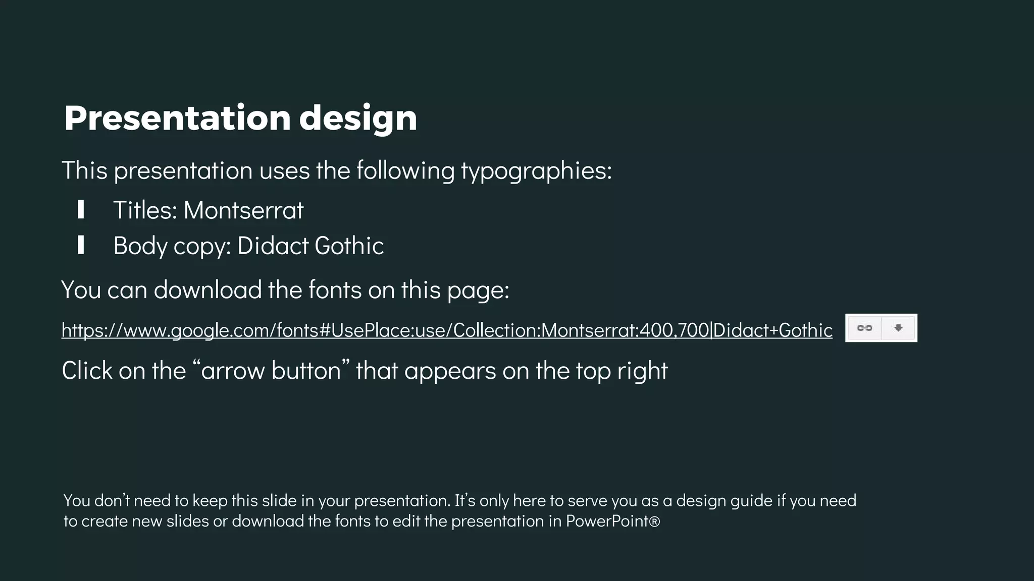 Presentation design
This presentation uses the following typographies:
∎ Titles: Montserrat
∎ Body copy: Didact Gothic
You can download the fonts on this page:
https://www.google.com/fonts#UsePlace:use/Collection:Montserrat:400,700|Didact+Gothic
Click on the “arrow button” that appears on the top right
You don’t need to keep this slide in your presentation. It’s only here to serve you as a design guide if you need
to create new slides or download the fonts to edit the presentation in PowerPoint®
 