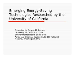 Emerging Energy-Saving
Technologies Researched by the
University of California


   Presented by Debbie M. Decker
   University of California, Davis
   Environmental Health and Safety
   American Chemical Society Fall 2009 National
   Meeting, Washington, D.C.
 