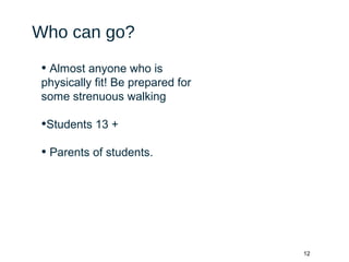 12
Who can go?
• Almost anyone who is
physically fit! Be prepared for
some strenuous walking
•Students 13 +
• Parents of students.
 
