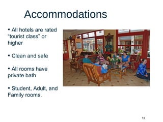 13
Accommodations
• All hotels are rated
“tourist class” or
higher
• Clean and safe
• All rooms have
private bath
• Student, Adult, and
Family rooms.
 