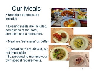 15
Our Meals
• Breakfast at hotels are
included
• Evening meals are included,
sometimes at the hotel,
sometimes at a restaurant.
• Meal are “set menu” or buffet
- Special diets are difficult, but
not impossible
- Be prepared to manage your
own special requirements.
 