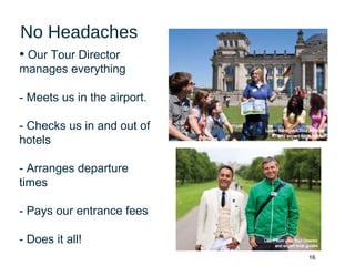 16
No Headaches
• Our Tour Director
manages everything
- Meets us in the airport.
- Checks us in and out of
hotels
- Arranges departure
times
- Pays our entrance fees
- Does it all!
 